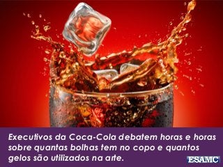 Executivos da Coca-Cola debatem horas e horas
sobre quantas bolhas tem no copo e quantos
gelos são utilizados na arte.
 