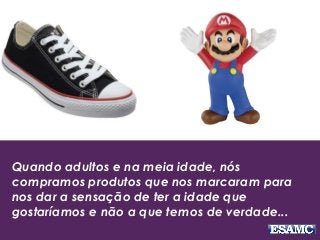 Quando adultos e na meia idade, nós
compramos produtos que nos marcaram para
nos dar a sensação de ter a idade que
gostaríamos e não a que temos de verdade...
 
