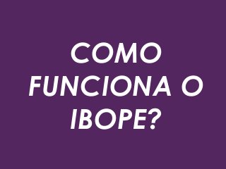 COMO
FUNCIONA O
IBOPE?
 