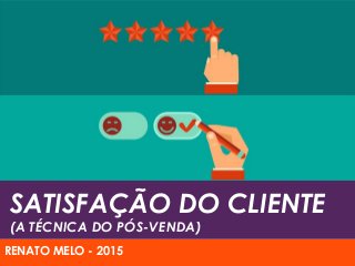 SATISFAÇÃO DO CLIENTE
(A TÉCNICA DO PÓS-VENDA)
RENATO MELO - 2015
 