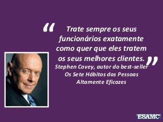 Trate sempre os seus
funcionários exatamente
como quer que eles tratem
os seus melhores clientes.
Stephen Covey, autor do best-seller
Os Sete Hábitos das Pessoas
Altamente Eficazes
“
”
 