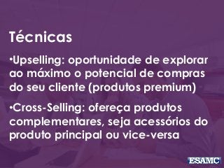 Técnicas
•Upselling: oportunidade de explorar
ao máximo o potencial de compras
do seu cliente (produtos premium)
•Cross-Selling: ofereça produtos
complementares, seja acessórios do
produto principal ou vice-versa
 