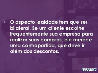 • O aspecto lealdade tem que ser
bilateral. Se um cliente escolhe
frequentemente sua empresa para
realizar suas compras, ele merece
uma contrapartida, que deve ir
além dos descontos.
 