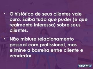 • O histórico de seus clientes vale
ouro. Saiba tudo que puder (e que
realmente interessa) sobre seus
clientes.
• Não misture relacionamento
pessoal com profissional, mas
elimine a barreira entre cliente e
vendedor.
 