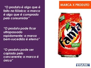 “Branding é como as pessoas entendem
uma empresa quanto a Missão, Visão e
Valores”
“O produto é algo que é
feito na fábrica; a marca
é algo que é comprado
pelo consumidor”
“O produto pode ficar
ultrapassado
rapidamente; a marca
bem-sucedida é eterna”
“O produto pode ser
copiado pelo
concorrente; a marca é
única”
MARCA X PRODUTO
 