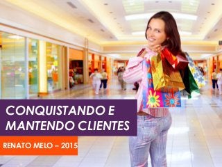 CONQUISTANDO E
MANTENDO CLIENTES
RENATO MELO – 2015
 