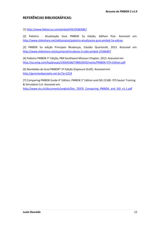 Resumo de PMBOK 5 v1.0
Luzia Dourado 12
REFERÊNCIAS BIBLIOGRÁFICAS:
[1] http://www.fabiocruz.com/pmbok5%E2%96%BC/
[2] Palestra - Atualização Guia PMBOK 5a Edição, Adilson Pize. Acessível em:
http://www.slideshare.net/adilsonpize/palestra-atualizacao-guia-pmbok-5a-edicao
[3] PMBOK 5a edição Principais Mudanças, Claúdio Quartarolli, 2013. Acessível em:
http://www.slideshare.net/quartaroli/mudanas-5-edio-pmbok-25366407
[4] Palestra PMBOK 5° Edição, PMI Southwest Missouri Chapter, 2013. Acessível em:
http://xa.yimg.com/kq/groups/19564168/748816920/name/PMBOK-5TH-Edition.pdf
[6] Novidades do Guia PMBOK® 5ª Edição (Exposure Draft). Acessível em:
http://gerentedeprojeto.net.br/?p=2224
[7] Comparing PMBOK Guide 4° Edition, PMBOK 5° Edition and ISO 21500. STS Sauter Training
& Simulation S.A. Acessível em:
http://www.sts.ch/documents/english/Doc_7037E_Comparing_PMBOK_and_ISO_v1-1.pdf
 