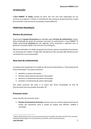 Resumo de PMBOK 5 v1.0
Luzia Dourado 2
INTRODUÇÃO
O Guia PMBOK® 5ª edição, lançada em 2013, vem com uma nova organização em sua
estrutura que explicita e melhora o entendimento dos processos de gerenciamento cruciais
para aumentar a taxa de sucesso nos projetos empreendidos [2].
PRINCIPAIS MUDANÇAS
Número de processos
O guia possui 5 grupos de processos que abrangem agora 10 áreas de conhecimento. A partir
desta combinação de grupos de processos com áreas de conhecimento, o Guia PMBOK® 5ª
edição apresenta 47 processos que são sugeridos como necessários e aplicáveis para se
gerenciar um projeto, desde o seu início até a sua entrega [1].
Não houve alterações em relação aos grupos de processos, apenas o quantitativo de processos
em cada grupo foi mudado: Iniciação (02), Planejamento (24), Execução (08), Monitoramento
e Controle (11) e Encerramento (02).
Nova área de conhecimento
A mudança mais impactante foi a criação da 10ª área de conhecimento: o “Gerenciamento de
Partes Interessadas” com quatro processos:
• Identificar as partes interessadas;
• Planejar o gerenciamento das partes interessadas;
• Gerenciar o envolvimento das partes interessadas;
• Controlar o envolvimento das partes interessadas
Dois destes processos são novos e os outros dois foram remanejados da área de
Gerenciamento das comunicações do projeto. [6]
Processos novos
Foram inseridos seis processos novos1
:
• Planejar Gerenciamento do Escopo: processo que cria um plano de gerenciamento de
escopo que documenta como o escopo do projeto será definido, validado e
controlado.
1
Apesar de [6] informar que cinco novos processos foram inseridos, de acordo com [4] e [7], o processo
Controlar Comunicações é um novo processo e, portanto, são seis novos processos.
 