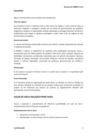 Resumo de PMBOK 5 v1.0
Luzia Dourado 5
Conceitos
Alguns conceitos foram acrescentados e/ou alterados [2]:
Valor de negócio
Esse conceito é novo e é definido como o valor inteiro do negócio, a soma total de todos os
elementos tangíveis e intangíveis. Através do uso eficaz do gerenciamento de portfólios,
programas e projetos, as organizações estarão capacitadas a empregar processos confiáveis e
estabelecidos para atingir os objetivos estratégicos e obter maior valor de negócio de seus
investimentos em projetos.
Gerente de projeto
É a pessoa alocada pela organização executora para liderar a equipe responsável por alcançar
os objetivos do projeto.
O PMBOK 5 destaca a importância do equilíbrio entre habilidades conceituais, éticas e
interpessoais para um efetivo gerente de projetos. Além disso, volta a destacar algumas das
habilidades interpessoais consideradas importantes para um gerente de projetos: liderança,
formação de equipe, motivação, comunicação, influência, tomada de decisões, consciência
política e cultural, negociação, construção de confiança, gerenciamento de conflitos e
coaching.
Patrocinador
É uma pessoa ou grupo de fornece recursos e suporte para o projeto e é responsável pelo
sucesso do mesmo.
Parte interessada
É um indivíduo, grupo ou organização que pode afetar, ser afetado, ou sentir-se afetado por
uma decisão, atividade ou resultado de um projeto. Podem estar ativamente envolvidos no
projeto ou ter interesses que possam ser positiva ou negativamente afetados pelo
desempenho ou término do projeto.
CICLOS DE VIDA E RELAÇÃO ENTRE FASES
Houve a expansão e esclarecimento de diferentes possibilidades de ciclo de vida e
relacionamento entre as fases de um projeto [1]:
Relacionamento entre as fases
• Sequencial: Uma fase após a outra;
• Sobreposição: Um fase começa mesmo antes da anterior terminar.
 