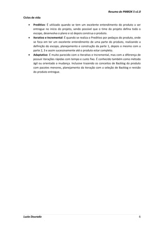 Resumo de PMBOK 5 v1.0
Luzia Dourado 6
Ciclos de vida
• Preditivo: É utilizado quando se tem um excelente entendimento do produto a ser
entregue no início do projeto, sendo possível que o time do projeto defina todo o
escopo, desenvolva o plano e só depois construa o produto.
• Iterativo e Incremental: É quando se realiza o Preditivo por pedaços do produto, onde
se foca em ter um excelente entendimento de uma parte do produto, realizando a
definição do escopo, planejamento e construção da parte 1, depois o mesmo com a
parte 2, 3 e assim sucessivamente até o produto estar completo.
• Adaptativo: É muito parecido com o Iterativo e Incremental, mas com a diferença de
possuir iterações rápidas com tempo e custo fixo. É conhecido também como método
ágil ou orientado a mudança. Inclusive trazendo os conceitos de Backlog do produto
com pacotes menores, planejamento da iteração com a seleção de Backlog e revisão
do produto entregue.
 