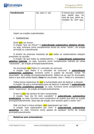 Português p/ PM-PA
Profª Rafaela Freitas
Profª Rafaela Freitas www.estrategiaconcursos.com.br 13
Condicionais Se, caso (= se) A menos que, contanto
que, desde que, no
caso de que, salvo se,
excepto se, sem que,
…
Vejam as orações subordinadas:
 Substantivas:
Sinto que vai chover.
A oração “que vai chover” é subordinada substantiva objetiva direta,
ou seja, funciona como complemento direto do verbo “sentir”, da oração
principal ou subordinante.
O diretor da empresa necessita de que todos os colaboradores estejam
presentes na reunião.
A oração “de que todos os colaboradores...” é subordinada substantiva
objetiva indireta, ou seja, funciona como complemento indireto do verbo
“necessitar”, da oração principal/subordinante.
Foi anunciado que Pedro é o vencedor do concurso
A oração “que Pedro é o vencedor do concurso” é subordinada
substantiva subjetiva, funciona como o sujeito da locução verbal “foi
anunciado”, da oração principal/subordinante. Refere-se ao que foi anunciado,
sobre o que está sendo falado (Isso foi anunciado. Isso = Pedro é o vencedor).
Todos temos esperança de que a humanidade pare de destruir o planeta.
A oração “de que a humanidade pare de destruir o planeta” é subordinada
substantiva completiva nominal, ou seja, funciona como complemento do
nome “experança”, da oração principal/subordinante.
O bom é que ela sempre foi bem comportada.
A oração “que ela foi bem sucedida” é subordinada substantiva
predicativa, ou seja, funciona como predicativo do sujeito que está na oração
principal/subordinante. Esse tipo de oração vem sempre após o verbo “ser”.
Pedi um favor a meus amigos: que esperassem por mim.
A oração “que esperassem por mim” é subordinada substantiva
apositiva, ou seja, funciona como aposto de qualquer termo da oração
principal/subordinante.
Relativas sem antecedente:
 