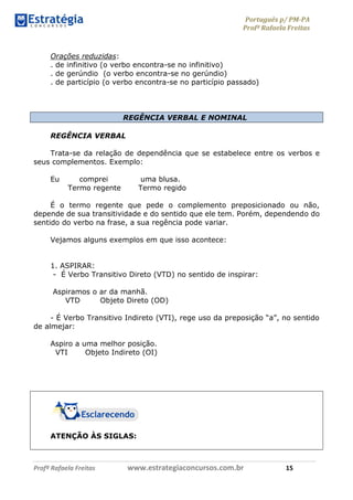 Português p/ PM-PA
Profª Rafaela Freitas
Profª Rafaela Freitas www.estrategiaconcursos.com.br 15
Orações reduzidas:
. de infinitivo (o verbo encontra-se no infinitivo)
. de gerúndio (o verbo encontra-se no gerúndio)
. de particípio (o verbo encontra-se no particípio passado)
REGÊNCIA VERBAL E NOMINAL
REGÊNCIA VERBAL
Trata-se da relação de dependência que se estabelece entre os verbos e
seus complementos. Exemplo:
Eu comprei uma blusa.
Termo regente Termo regido
É o termo regente que pede o complemento preposicionado ou não,
depende de sua transitividade e do sentido que ele tem. Porém, dependendo do
sentido do verbo na frase, a sua regência pode variar.
Vejamos alguns exemplos em que isso acontece:
1. ASPIRAR:
- É Verbo Transitivo Direto (VTD) no sentido de inspirar:
Aspiramos o ar da manhã.
VTD Objeto Direto (OD)
- É Verbo Transitivo Indireto (VTI), rege uso da preposição “a”, no sentido
de almejar:
Aspiro a uma melhor posição.
VTI Objeto Indireto (OI)
ATENÇÃO ÀS SIGLAS:
 