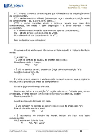 Português p/ PM-PA
Profª Rafaela Freitas
Profª Rafaela Freitas www.estrategiaconcursos.com.br 16
VTD - verbo transitivo direto (aquele que não rege uso de preposição antes
do complemento).
VTI - verbo transitivo indireto (aquele que rege o uso de preposição antes
do complemento – de, a, para, com, sobre...).
VTDI – verbo transitivo direto e indireto (aquele que pede dois
complementos, um direto – sem preposição – e outro indireto – com
preposição).
VI – verbo intransitivo (não pede nenhum tipo de complemento).
OD – objeto direto (complemento de VTD).
OI – objeto indireto (complemento de VTI).
Isso irá facilitar as explicações!
Vejamos outros verbos que alteram o sentido quando a regência também
muda:
2) ASSISTIR:
- É VTD no sentido de ajudar, de prestar assistência:
O médico assiste o doente.
VTD OD
- É VTI no sentido de ver, presenciar (rege uso da preposição “a”):
Assistiremos ao filme já.
TI OI
É muito comum usarmos o verbo assistir no sentido de ver com a regência
errada, sem a preposição antes do complemento:
Assisti o jogo de domingo em casa.
Neste caso, faltou a preposição “a” regida pelo verbo. Cuidado, pois, sem a
preposição, o verbo assistir tem sentido de prestar assistência, ajudar!
O correto então é:
Assisti ao jogo de domingo em casa.
- É VTI também no sentido de caber e rege o uso da preposição “a”:
Este direito não assiste a você.
VTI OI
- É intransitivo no sentido de morar, residir, ou seja, não pede
complemento:
Você assiste em Juiz de Fora.
VI Adj. Adv. Lugar
 