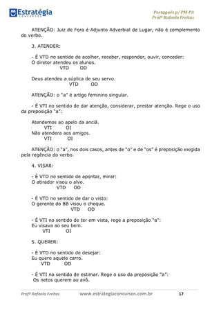Português p/ PM-PA
Profª Rafaela Freitas
Profª Rafaela Freitas www.estrategiaconcursos.com.br 17
ATENÇÃO: Juiz de Fora é Adjunto Adverbial de Lugar, não é complemento
do verbo.
3. ATENDER:
- É VTD no sentido de acolher, receber, responder, ouvir, conceder:
O diretor atendeu os alunos.
VTD OD
Deus atendeu a súplica de seu servo.
VTD OD
ATENÇÃO: o “a” é artigo feminino singular.
- É VTI no sentido de dar atenção, considerar, prestar atenção. Rege o uso
da preposição “a”:
Atendemos ao apelo da anciã.
VTI OI
Não atendera aos amigos.
VTI OI
ATENÇÃO: o “a”, nos dois casos, antes de “o” e de “os” é preposição exigida
pela regência do verbo.
4. VISAR:
- É VTD no sentido de apontar, mirar:
O atirador visou o alvo.
VTD OD
- É VTD no sentido de dar o visto:
O gerente do BB visou o cheque.
VTD OD
- É VTI no sentido de ter em vista, rege a preposição “a”:
Eu visava ao seu bem.
VTI OI
5. QUERER:
- É VTD no sentido de desejar:
Eu quero aquele carro.
VTD OD
- É VTI no sentido de estimar. Rege o uso da preposição “a”:
Os netos querem ao avô.
 