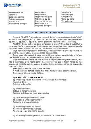 Português p/ PM-PA
Profª Rafaela Freitas
Profª Rafaela Freitas www.estrategiaconcursos.com.br 19
Necessidade de
Nocivo a
Ódio a ou contra
Odioso a ou para
Posterior a
Preferência a ou por
Preferível a
Prejudicial a
Próprio de ou para
Próximo a ou de
Querido de ou por
Residente em
Respeito a ou por
Sensível a
Simpatia por
Simpático a
Útil a ou para
Versado em
SINAL INDICATIVO DE CRASE
O que é CRASE? É a junção da preposição “a” com o artigo definido “a(s)”,
ou ainda da preposição “a” com as iniciais dos pronomes demonstrativos
aquela(s), aquele(s), aquilo ou com o pronome relativo a qual (as quais).
MACETE: Como saber se devo empregar a crase? Uma dica é substituir a
crase por “ao” e o substantivo feminino por um masculino, caso essa preposição
seja aceita sem prejuízo de sentido, então com certeza há crase.
Veja alguns exemplos: Fui à farmácia, substituindo o “à” por “ao” ficaria Fui
ao supermercado. Logo, o uso da crase está correto.
Outro exemplo: Assisti à peça que está em cartaz, substituindo o “à” por
“ao” ficaria: Assisti ao jogo de vôlei da seleção brasileira.
Vale lembrar dos casos em que a crase é empregada obrigatoriamente, mas
não é justificada pela regra geral: nas expressões que indicam horas ou nas
locuções à medida que, às vezes, à noite, dentre outras, e ainda na expressão
“à moda”. Veja:
Exemplos: Sairei às duas horas da tarde.
À medida que o tempo passa, fico mais feliz por você estar no Brasil.
Quero uma pizza à moda italiana.
QUANDO NÃO USAR A CRASE
a) Antes de palavra masculina (substantivos masculinos):
Pintura a óleo.
Entrega a domicílio.
b) Antes de verbo:
Estava a dançar na pista.
Passara a dedicar-se mais aos estudos.
c) Antes do artigo indefinido uma:
Já assistiu a uma peça teatral?
Pergunte a uma professora.
d) Antes de palavra no plural:
Não vou a cerimônias públicas.
Não vou a lojas em minha cidade.
e) Antes de pronome pessoal, incluindo o de tratamento:
 