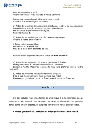 Português p/ PM-PA
Profª Rafaela Freitas
Profª Rafaela Freitas www.estrategiaconcursos.com.br 20
Este livro é dedica a você.
Quero demonstrar meu respeito a Vossa Senhoria.
f) Antes de numeral cardinal (exceto para horas):
A cidade fica a duas léguas do centro.
g) Antes de pronome demonstrativo, indefinido, relativo, ou interrogativo:
Ofereci minha atenção a esta moça, mas ela não quis.
Ela é a única a quem devo explicações.
Não direi nada a ti.
h) Antes de nome de lugar que não necessite de artigo:
Voltarei a Roma em dezembro.
i) Entre palavras repetidas:
Estive cara a cara com ele.
Meu dia a dia é bem diferente do seu.
Existem casos especias emq ue a crase é FACULTATIVA:
a) Antes de nome próprio de pessoa (feminino, é óbvio):
Entregarei o livro a Carmem amanhã (ou à Carmem).
Escrevi a Martha Medeiros, autora do meu livro preferido (ou à Martha
Medeiros).
b) Antes de pronome possessivo feminino singular:
Diga a sua mãe que ligarei mais tarde (à sua mãe).
Oferecemos gratidão a nossa professora (ou à nossa professora).
SEMÂNTICA
Um dos estudos mais importantes de uma língua é o do significado que as
palavras podem assumir em variados contextos. O significado das palavras
dança como em um espetáculo, surgindo sempre com novas possibilidades.
Campos (ou famílias) lexicais e Campo (ou família) semântica.
 