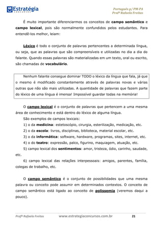 Português p/ PM-PA
Profª Rafaela Freitas
Profª Rafaela Freitas www.estrategiaconcursos.com.br 21
É muito importante diferenciarmos os conceitos de campo semântico e
campo lexical, pois são normalmente confundidos pelos estudantes. Para
entendê-los melhor, leiam:
Léxico é todo o conjunto de palavras pertencentes a determinada língua,
ou seja, que as palavras que são compreensíveis e utilizadas no dia a dia do
falante. Quando essas palavras são materializadas em um texto, oral ou escrito,
são chamadas de vocabulário.
Nenhum falante consegue dominar TODO o léxico da língua que fala, já que
o mesmo é modificado constantemente através de palavras novas e várias
outras que não são mais utilizadas. A quantidade de palavras que fazem parte
do léxico de uma língua é imensa! Impossível guardar todas na memória!
O campo lexical é o conjunto de palavras que pertencem a uma mesma
área de conhecimento e está dentro do léxico de alguma língua.
São exemplos de campos lexicais:
1) o da medicina: estetoscópio, cirurgia, esterilização, medicação, etc.
2) o da escola: livros, disciplinas, biblioteca, material escolar, etc.
3) o da informática: software, hardware, programas, sites, internet, etc.
4) o do teatro: expressão, palco, figurino, maquiagem, atuação, etc.
5) campo lexical dos sentimentos: amor, tristeza, ódio, carinho, saudade,
etc.
6) campo lexical das relações interpessoais: amigos, parentes, família,
colegas de trabalho, etc.
O campo semântico é o conjunto de possibilidades que uma mesma
palavra ou conceito pode assumir em determinados contextos. O conceito de
campo semântico está ligado ao conceito de polissemia (veremos daqui a
pouco).
 
