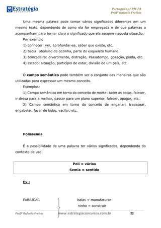 Português p/ PM-PA
Profª Rafaela Freitas
Profª Rafaela Freitas www.estrategiaconcursos.com.br 22
Uma mesma palavra pode tomar vários significados diferentes em um
mesmo texto, dependendo de como ela for empregada e de que palavras a
acompanham para tornar claro o significado que ela assume naquela situação.
Por exemplo:
1) conhecer: ver, aprofundar-se, saber que existe, etc.
2) bacia: utensílio de cozinha, parte do esqueleto humano.
3) brincadeira: divertimento, distração, Passatempo, gozação, piada, etc.
4) estado: situação, particípio de estar, divisão de um país, etc.
O campo semântico pode também ser o conjunto das maneiras que são
utilizadas para expressar um mesmo conceito.
Exemplos:
1) Campo semântico em torno do conceito de morte: bater as botas, falecer,
ir dessa para a melhor, passar para um plano superior, falecer, apagar, etc.
2) Campo semântico em torno do conceito de enganar: trapacear,
engabelar, fazer de bobo, vacilar, etc.
Polissemia
É a possibilidade de uma palavra ter vários significados, dependendo do
contexto de uso.
Poli = vários
Semia = sentido
Ex.:
FABRICAR balas = manufaturar
ninho = construir
 