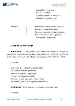 Português p/ PM-PA
Profª Rafaela Freitas
Profª Rafaela Freitas www.estrategiaconcursos.com.br 23
advogados = engendrar
moedas = cunhar
a própria desgraça = maquinar
um ídolo = inventar, forjar
ROMPER Rompeu a roupa no arame (rasgou)
Romper um segredo (revelar)
Romperam as músicas! (participaram)
O senador rompeu com o governo
(desligou-se / brigou com)
SINONÍMIA E ANTONÍMIA
SINONÍMIA: Duas palavras são sinônimas quando se identificam
exatamente (sinônimos perfeitos) ou aproximadamente (sinônimos imperfeitos)
quanto ao significado. Raramente as palavras apresentam sinonímia perfeita.
Exemplos:
Cara (vulgar) e rosto (delicada) (perfeitos)
Sal e cloreto de sódio (perfeitos)
Aguardar e esperar (imperfeitos)
Pessoa e indivíduo (imperfeitos)
Educador, mestre e professor (imperfeitos)
Recompensa, gratificação e gorjeta (imperfeitos)
ANTONÍMIA: Duas palavras que se opõem pelo significado
Exemplos:
 