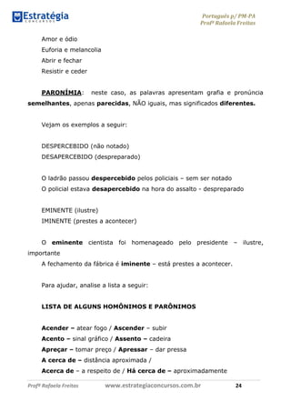 Português p/ PM-PA
Profª Rafaela Freitas
Profª Rafaela Freitas www.estrategiaconcursos.com.br 24
Amor e ódio
Euforia e melancolia
Abrir e fechar
Resistir e ceder
PARONÍMIA: neste caso, as palavras apresentam grafia e pronúncia
semelhantes, apenas parecidas, NÃO iguais, mas significados diferentes.
Vejam os exemplos a seguir:
DESPERCEBIDO (não notado)
DESAPERCEBIDO (despreparado)
O ladrão passou despercebido pelos policiais – sem ser notado
O policial estava desapercebido na hora do assalto - despreparado
EMINENTE (ilustre)
IMINENTE (prestes a acontecer)
O eminente cientista foi homenageado pelo presidente – ilustre,
importante
A fechamento da fábrica é iminente – está prestes a acontecer.
Para ajudar, analise a lista a seguir:
LISTA DE ALGUNS HOMÔNIMOS E PARÔNIMOS
Acender – atear fogo / Ascender – subir
Acento – sinal gráfico / Assento – cadeira
Apreçar – tomar preço / Apressar – dar pressa
A cerca de – distância aproximada /
Acerca de – a respeito de / Há cerca de – aproximadamente
 