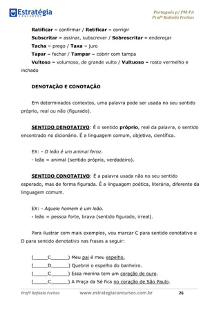 Português p/ PM-PA
Profª Rafaela Freitas
Profª Rafaela Freitas www.estrategiaconcursos.com.br 26
Ratificar – confirmar / Retificar – corrigir
Subscritar – assinar, subscrever / Sobrescritar – endereçar
Tacha – prego / Taxa – juro
Tapar – fechar / Tampar – cobrir com tampa
Vultoso – volumoso, de grande vulto / Vultuoso – rosto vermelho e
inchado
DENOTAÇÃO E CONOTAÇÃO
Em determinados contextos, uma palavra pode ser usada no seu sentido
próprio, real ou não (figurado).
SENTIDO DENOTATIVO: É o sentido próprio, real da palavra, o sentido
encontrado no dicionário. É a linguagem comum, objetiva, científica.
EX: - O leão é um animal feroz.
- leão = animal (sentido próprio, verdadeiro).
SENTIDO CONOTATIVO: É a palavra usada não no seu sentido
esperado, mas de forma figurada. É a linguagem poética, literária, diferente da
linguagem comum.
EX: - Aquele homem é um leão.
- leão = pessoa forte, brava (sentido figurado, irreal).
Para ilustrar com mais exemplos, vou marcar C para sentido conotativo e
D para sentido denotativo nas frases a seguir:
(_____C______) Meu pai é meu espelho.
(_____D______) Quebrei o espelho do banheiro.
(_____C______) Essa menina tem um coração de ouro.
(_____C______) A Praça da Sé fica no coração de São Paulo.
 