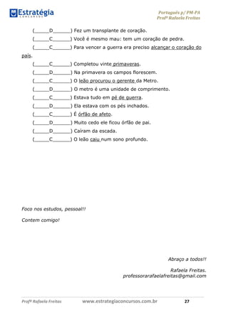 Português p/ PM-PA
Profª Rafaela Freitas
Profª Rafaela Freitas www.estrategiaconcursos.com.br 27
(_____D______) Fez um transplante de coração.
(_____C______) Você é mesmo mau: tem um coração de pedra.
(_____C______) Para vencer a guerra era preciso alcançar o coração do
país.
(_____C______) Completou vinte primaveras.
(_____D______) Na primavera os campos florescem.
(_____C______) O leão procurou o gerente da Metro.
(_____D______) O metro é uma unidade de comprimento.
(_____C______) Estava tudo em pé de guerra.
(_____D______) Ela estava com os pés inchados.
(_____C______) É órfão de afeto.
(_____D______) Muito cedo ele ficou órfão de pai.
(_____D______) Caíram da escada.
(_____C______) O leão caiu num sono profundo.
Foco nos estudos, pessoal!!
Contem comigo!
Abraço a todos!!
Rafaela Freitas.
professorarafaelafreitas@gmail.com
 