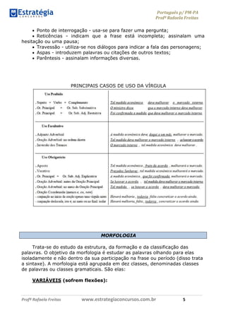 Português p/ PM-PA
Profª Rafaela Freitas
Profª Rafaela Freitas www.estrategiaconcursos.com.br 5
 Ponto de interrogação - usa-se para fazer uma pergunta;
 Reticências - indicam que a frase está incompleta; assinalam uma
hesitação ou uma pausa;
 Travessão - utiliza-se nos diálogos para indicar a fala das personagens;
 Aspas - introduzem palavras ou citações de outros textos;
 Parêntesis - assinalam informações diversas.
PRINCIPAIS CASOS DE USO DA VÍRGULA
MORFOLOGIA
Trata-se do estudo da estrutura, da formação e da classificação das
palavras. O objetivo da morfologia é estudar as palavras olhando para elas
isoladamente e não dentro da sua participação na frase ou período (disso trata
a sintaxe). A morfologia está agrupada em dez classes, denominadas classes
de palavras ou classes gramaticais. São elas:
VARIÁVEIS (sofrem flexões):
 