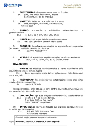 Português p/ PM-PA
Profª Rafaela Freitas
Profª Rafaela Freitas www.estrategiaconcursos.com.br 6
1. SUBSTANTIVO: designa os seres reais ou fictícios
Ex.: pato, ave, Deus, lobisomem, alegria,
Barbacena, dó, pé-de-moleque
2. ADJETIVO: indica as características dos seres
Ex.: bela, selvagem, brasileiro, amarelo-claro,
famoso, azul
3. ARTIGO: acompanha o substantivo, determinando-o ou
generalizando-o
Ex.: o, a, os, as / um, uma, uns, umas
4. NUMERAL: indica quantidade ou ordem dos seres
Ex.: um, dois, primeiro, décimo, meio, dobro
5. PRONOME: é a palavra que substitui ou acompanha um substantivo
(nome) em relação às pessoas do discurso
Ex.: Ela veio à nossa casa.
6. VERBO: indica processo, exprimindo ação, estado ou fenômeno
Ex.: voar, cantar, sofrer, ser, estar, chover, nevar
INVARIÁVEIS:
7. ADVÉRBIO: modifica essencialmente o verbo exprimindo uma
circunstância (modo, tempo, lugar)
Ex.: bem, mal, muito, meio, talvez, calmamente, hoje, logo, aqui,
perto, sim, não
8. PREPOSIÇÃO: liga duas palavras estabelecendo entre elas certas
relações (posse, companhia)
Ex.: A casa é DE Luís.
Principais tipos: a, ante, até, após, com, contra, de, desde, em, entre, para,
per, perante, por, sem, sob, sobre, trás.
9. CONJUNÇÃO: liga duas orações coordenando-as, subordinando-as
Ex.: Ele chora E ri ao mesmo tempo.
É verdade QUE ele fala muito?
Sairei QUANDO me pedirem.
10. INTERJEIÇÃO: palavra ou locução que expressa apelos, emoções,
ou ideias mal estruturadas
Ex.: Ah!, Ai!, Olá!, Valha-me Deus!
Macacos me mordam!
Quanto à função, pode-se agrupar as palavras em:
Principais, Adjuntas, Conectivas, Classe Especial
 