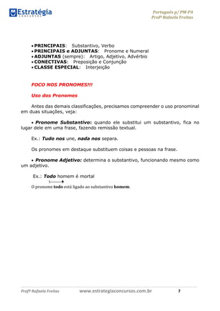 Português p/ PM-PA
Profª Rafaela Freitas
Profª Rafaela Freitas www.estrategiaconcursos.com.br 7
 PRINCIPAIS: Substantivo, Verbo
 PRINCIPAIS e ADJUNTAS: Pronome e Numeral
 ADJUNTAS (sempre): Artigo, Adjetivo, Advérbio
 CONECTIVAS: Preposição e Conjunção
 CLASSE ESPECIAL: Interjeição
FOCO NOS PRONOMES!!!
Uso dos Pronomes
Antes das demais classificações, precisamos compreender o uso pronominal
em duas situações, veja:
 Pronome Substantivo: quando ele substitui um substantivo, fica no
lugar dele em uma frase, fazendo remissão textual.
Ex.: Tudo nos une, nada nos separa.
Os pronomes em destaque substituem coisas e pessoas na frase.
 Pronome Adjetivo: determina o substantivo, funcionando mesmo como
um adjetivo.
Ex.: Todo homem é mortal
O pronome todo está ligado ao substantivo homem.
 