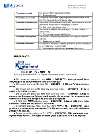 Português p/ PM-PA
Profª Rafaela Freitas
Profª Rafaela Freitas www.estrategiaconcursos.com.br 8
IMPORTANTE:
 Uso de EU – TU / MIM – TI
Existe grande confusão na língua falada sobre isso! Mas vejam:
 Ele trouxe um presente para MIM. – CORRETO - Após preposição e
em posição de complemento, usa-se o oblíquo.
 Ele trouxe um presente para EU. – ERRADO - O EU e o TU são sempre
retos.
 Ele trouxe um presente para EU usar na festa. – CORRETO - O EU é
sujeito do infinitivo usar.
 Ele trouxe um presente para mim usar na festa. – ERRADO - Embora
comum na linguagem falada, está errado de acordo com a gramática
normativa: nada de oblíquo na posição de sujeito!
 É fácil para MIM trabalhar aqui. – CORRETO - A frase está invertida,
cuidado: Trabalhar aqui é fácil para mim.
 O namoro acabou, nada mais há entre MIM e TI. – CORRETO - Não
podemos usar os pronomes retos EU e TU nesse caso, pois não estão em
posição de sujeito!
 Pesam suspeitas sobre você e MIM. – CORRETO - Não podemos usar
o pronomes reto EU no lugar de MIM, pois a posição não é de sujeito.
 