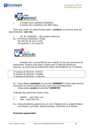 Português p/ PM-PA
Profª Rafaela Freitas
Profª Rafaela Freitas www.estrategiaconcursos.com.br 9
 O diretor ficou satisfeito CONOSCO.
O diretor ficou satisfeito com NÓS todos.
Caso seja usado um determinante após o conosco, o pronome deve ser
desmembrado: com nós.
 SE, SI, CONSIGO – são sempre reflexivos
Ex.: Ele trouxe CONSIGO o irmão.
Ele não SE dá com a irmã.
Ele guardou o livro para SI.
Cuidado com a concordância com relação ao uso dos pronomes de
tratamento. Embora eles sejam usados para a segunda pessoa do
discurso, os pronomes de tratamento fazem concordância em 3ª pessoa.
1ª pessoa do discurso: emissor
2ª pessoa do discurso: receptor
3ª pessoa do discurso: o assunto
Ex.: Vossa Alteza soubeste do ocorrido? ERRADO! O verbo saber deverá
concordar em terceira pessoa com o pronome de tratamento!
Vossa alteza soube do ocorrido? CORRETO!
Emprego dos pronomes Vossa e Sua:
 VOSSA - para falar com...
 SUA – para falar de...
Ex.: Vossa Excelência gostaria de um chá? (falando com a própria Alteza)
Sua Alteza, o príncipe, estará presente. (referindo-se à Alteza)
Pronome apassivador
 