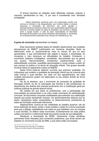 O brincar favorece as relações entre diferentes crianças: maiores e
menores, semelhantes ou não... E por isso é considerado uma “atividade
privilegiada”.

                 Nessa perspectiva aponta-se para uma organização escolar que
          promove a inclusão e não desigualdades; que incentiva bebês e crianças
          pequenas à construção da autonomia; que prevê atenção e
          acompanhamento individual a estes nas suas necessidades específicas; que
          favorece a inclusão destes em todas as atividades; que promove o diálogo
          entre a equipe escolar, a rede de apoio especializado da Secretaria
          Municipal de Educação e de outras instituições especializadas, e, as famílias
          em acompanhamento sistemático das crianças com deficiência (p. 52).



À guisa de conclusão (apresentado na íntegra)

        Esse documento sintetiza dados do trabalho desenvolvido nas unidades
educacionais da RMEC6 publicizados em inúmeras situações. Muito se
diferenciam entre si, aproximando-se mais ou menos do que foi aqui
apresentado, o que concretamente não esgota a riqueza, a diversidade, as
inovações e nem tampouco as dificuldades do trabalho. Entretanto, o
movimento cotidiano investigativo, consistente, documentado que se gerará
nos grupos intencionalmente constituídos posteriormente, para a
sistematização curricular, possibilita aproximações e novas síntese a partir do
que avança na prática e na teoria da educação infantil. Tais grupos deverão
envolver todos os segmentos e todos os NAEDs7.
        Desta forma pode-se elaborar currículo que promove qualidade. Os
indicadores que revelam a qualidade da educação infantil que se vivencia para
cada criança e suas famílias, em cada um dos agrupamentos, em cada
unidade educacional, podem ser elaborados no seu próprio âmbito de forma
participativa.
        Há de se destacar, que o movimento de conquista da qualidade da
Educação Infantil, se dá na articulação das famílias e dos profissionais no
atendimento dos direitos das crianças juntamente com a mobilização geral por
políticas públicas de grande alcance social.
        Na medida em que todos os profissionais, com a participação das
comunidades se posicionarem e se virem neste movimento de sistematização
curricular, tal documento conquista credibilidade para estender sua viabilização
naquilo que possa representar avanços. Os aprofundamentos teóricos que se
fazem necessários serão conquistados no desenvolvimento profissional de
todos em formação continuada intencional.
        Objetivamente, buscou-se dar visibilidade ao trabalho possível, não de
forma abstraída da teoria, porém o texto simples e direto foi a forma priorizada
para que o diálogo, estabelecido com todos os que trabalham com as crianças
e suas famílias, se efetive neste movimento. Evidentemente em toda prática
subjaz uma teoria e o referencial deste documento consta de sua bibliografia.
        Revela-se a diversidade da REDE. Certamente muitas temáticas
pertinentes foram deixadas para momentos posteriores, que ainda devem ser
tratados no movimento circular da SME, a que todos estão convocados.

6
    Rede Municipal de Educação de Campinas.
7
    Núcleo de Ação Educativa Descentralizada.
 