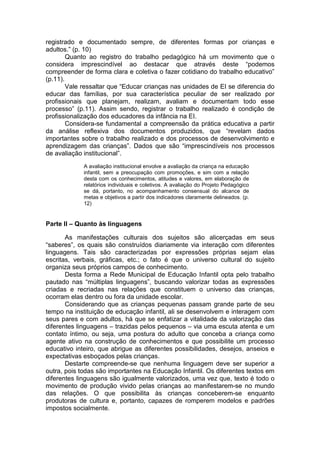 registrado e documentado sempre, de diferentes formas por crianças e
adultos.” (p. 10)
        Quanto ao registro do trabalho pedagógico há um movimento que o
considera imprescindível ao destacar que através deste “podemos
compreender de forma clara e coletiva o fazer cotidiano do trabalho educativo”
(p.11).
        Vale ressaltar que “Educar crianças nas unidades de EI se diferencia do
educar das famílias, por sua característica peculiar de ser realizado por
profissionais que planejam, realizam, avaliam e documentam todo esse
processo” (p.11). Assim sendo, registrar o trabalho realizado é condição de
profissionalização dos educadores da infância na EI.
        Considera-se fundamental a compreensão da prática educativa a partir
da análise reflexiva dos documentos produzidos, que “revelam dados
importantes sobre o trabalho realizado e dos processos de desenvolvimento e
aprendizagem das crianças”. Dados que são “imprescindíveis nos processos
de avaliação institucional”.
             A avaliação institucional envolve a avaliação da criança na educação
             infantil, sem a preocupação com promoções, e sim com a relação
             desta com os conhecimentos, atitudes e valores, em elaboração de
             relatórios individuais e coletivos. A avaliação do Projeto Pedagógico
             se dá, portanto, no acompanhamento consensual do alcance de
             metas e objetivos a partir dos indicadores claramente delineados. (p.
             12)


Parte II – Quanto às linguagens

       As manifestações culturais dos sujeitos são alicerçadas em seus
“saberes”, os quais são construídos diariamente via interação com diferentes
linguagens. Tais são caracterizadas por expressões próprias sejam elas
escritas, verbais, gráficas, etc.; o fato é que o universo cultural do sujeito
organiza seus próprios campos de conhecimento.
       Desta forma a Rede Municipal de Educação Infantil opta pelo trabalho
pautado nas “múltiplas linguagens”, buscando valorizar todas as expressões
criadas e recriadas nas relações que constituem o universo das crianças,
ocorram elas dentro ou fora da unidade escolar.
       Considerando que as crianças pequenas passam grande parte de seu
tempo na instituição de educação infantil, ali se desenvolvem e interagem com
seus pares e com adultos, há que se enfatizar a vitalidade da valorização das
diferentes linguagens – trazidas pelos pequenos – via uma escuta atenta e um
contato íntimo, ou seja, uma postura do adulto que conceba a criança como
agente ativo na construção de conhecimentos e que possibilite um processo
educativo inteiro, que abrigue as diferentes possibilidades, desejos, anseios e
expectativas esboçados pelas crianças.
       Destarte compreende-se que nenhuma linguagem deve ser superior a
outra, pois todas são importantes na Educação Infantil. Os diferentes textos em
diferentes linguagens são igualmente valorizados, uma vez que, texto é todo o
movimento de produção vivido pelas crianças ao manifestarem-se no mundo
das relações. O que possibilita às crianças conceberem-se enquanto
produtoras de cultura e, portanto, capazes de romperem modelos e padrões
impostos socialmente.
 