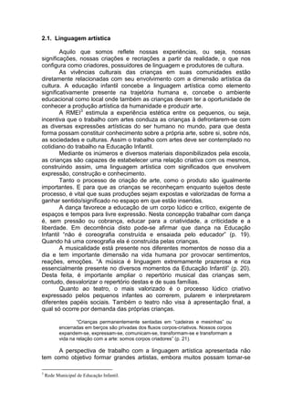 2.1. Linguagem artística

        Aquilo que somos reflete nossas experiências, ou seja, nossas
significações, nossas criações e recriações a partir da realidade, o que nos
configura como criadores, possuidores de linguagem e produtores de cultura.
        As vivências culturais das crianças em suas comunidades estão
diretamente relacionadas com seu envolvimento com a dimensão artística da
cultura. A educação infantil concebe a linguagem artística como elemento
significativamente presente na trajetória humana e, concebe o ambiente
educacional como local onde também as crianças devam ter a oportunidade de
conhecer a produção artística da humanidade e produzir arte.
        A RMEI3 estimula a experiência estética entre os pequenos, ou seja,
incentiva que o trabalho com artes conduza as crianças à defrontarem-se com
as diversas expressões artísticas do ser humano no mundo, para que desta
forma possam constituir conhecimento sobre a própria arte, sobre si, sobre nós,
as sociedades e culturas. Assim o trabalho com artes deve ser contemplado no
cotidiano do trabalho na Educação Infantil.
        Mediante os inúmeros e diversos materiais disponibilizados pela escola,
as crianças são capazes de estabelecer uma relação criativa com os mesmos,
construindo assim, uma linguagem artística com significados que envolvem
expressão, construção e conhecimento.
        Tanto o processo de criação de arte, como o produto são igualmente
importantes. E para que as crianças se reconheçam enquanto sujeitos deste
processo, é vital que suas produções sejam expostas e valorizadas de forma a
ganhar sentido/significado no espaço em que estão inseridas.
        A dança favorece a educação de um corpo lúdico e crítico, exigente de
espaços e tempos para livre expressão. Nesta concepção trabalhar com dança
é, sem pressão ou cobrança, educar para a criatividade, a criticidade e a
liberdade. Em decorrência disto pode-se afirmar que dança na Educação
Infantil “não é coreografia construída e ensaiada pelo educador” (p. 19).
Quando há uma coreografia ela é construída pelas crianças.
        A musicalidade está presente nos diferentes momentos de nosso dia a
dia e tem importante dimensão na vida humana por provocar sentimentos,
reações, emoções. “A música é linguagem extremamente prazerosa e rica
essencialmente presente no diversos momentos da Educação Infantil” (p. 20).
Desta feita, é importante ampliar o repertório musical das crianças sem,
contudo, desvalorizar o repertório destas e de suas famílias.
        Quanto ao teatro, o mais valorizado é o processo lúdico criativo
expressado pelos pequenos infantes ao correrem, pularem e interpretarem
diferentes papéis sociais. Também o teatro não visa à apresentação final, a
qual só ocorre por demanda das próprias crianças.

                   “Crianças permanentemente sentadas em “cadeiras e mesinhas” ou
           encerradas em berços são privadas dos fluxos corpos-criativos. Nossos corpos
           expandem-se, expressam-se, comunicam-se, transformam-se e transformam a
           vida na relação com a arte: somos corpos criadores” (p. 21).

      A perspectiva de trabalho com a linguagem artística apresentada não
tem como objetivo formar grandes artistas, embora muitos possam tornar-se

3
    Rede Municipal de Educação Infantil.
 