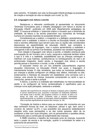 pelo caminho. “O trabalho com arte na Educação Infantil privilegia os processos
de criação e recriação da vida na relação com a arte” (p. 20).

2.2. Linguagem oral, leitura e escrita

        Destaca-se a relevante contribuição já apresentada no documento
“Diretrizes Curriculares para o trabalho pedagógico com leitura e escrita na
Educação Infantil”, publicado em 2008 pelo Departamento pedagógico da
SME4. E busca-se enfatizar o “potencial criativo e inovador que a dimensão da
oralidade, da leitura e da escrita preenchem nos momentos de formação
humana em escolas inseridas na sociedade letrada” (p.23).
        Considerando-se o poético, o imaginário e o dialógico característicos ao
trabalho com a oralidade, a leitura e a escrita na Educação Infantil, os textos
orais e escritos utilitaristas (que servem para isso ou aquilo) são considerados
desconexos da especificidade da educação infantil, que considera a
instrumentalização da linguagem, mas a supera apreendendo a realidade e
conjugando a ela os sonhos e as fantasias, pautados nas variadas linguagens.
     Com relação à linguagem oral, leitura e escrita, o trabalho orienta-se pela
preocupação do ser humano com o outro, pergunta e responde também sobre
o que é a vida e a realidade, possibilitando que as crianças conheçam e
interfiram em suas histórias, constituindo-se no entrelaçamento do real e do
ambicionado imaginário. Assim sendo, a linguagem oral, leitura e escrita
permite pensar e reconstruir o mundo, a vida, a realidade.
        O educador imerso em um rico ambiente cultural-literário organiza
situações intencionais na Educação Infantil nas quais a linguagem é
intensamente focada. É vital, entretanto, que todos os momentos partilhados
por crianças e adultos configurem um diálogo real, efetivo, imbricado na vida,
evidenciando o interesse do educador em estabelecer uma conversa com a
criança, uma escuta da criança, buscando compreender ou sentir o que a
criança faz, pensa e sente e porquê.
        A leitura, a escrita e a oralidade são trabalhadas na intencionalidade do
adulto e se configuram de forma contextualizada e significativa para as
crianças numa ação planejada, realizada e avaliada.

            Quando não suprimimos às crianças os tempos e espaços para o desenho,
           é comum observarmos que, enquanto o educador vai realizando trabalhos
           com textos orais e escritos, vão surgindo a leitura e a escrita, do jeito e no
           tempo de cada uma delas. Contextos orais e escritos vivenciados
           significativamente no cotidiano da educação infantil possibilitam expressões
           orais e escritas significativas de autoria das crianças. (p. 26)

       “Contação de história e leitura para as crianças são momentos em que
elas conhecem formas de viver, se relacionar, pensar e agir, bem como o
universo de valores” (p.27), o que possibilita aos pequenos estabelecerem
relações entre suas percepções e as das outras pessoas, além de os
auxiliarem a lidar com suas emoções, com os pensamentos e questões éticas,
contribuindo para a construção da subjetividade das crianças.
       A RMEI incentiva o trabalho de motivação junto às crianças, buscando
tanto o prazer da escuta e da narração, quanto a curiosidade do saber e a
autonomia de pensamento.
4
    Secretaria Municipal de Educação.
 