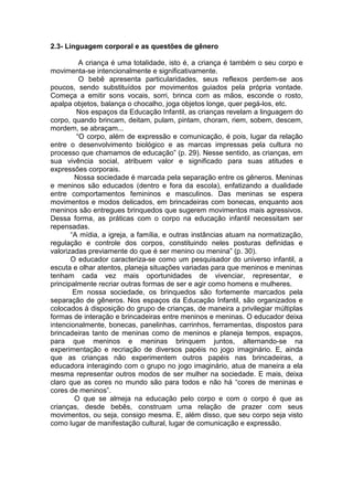 2.3- Linguagem corporal e as questões de gênero

          A criança é uma totalidade, isto é, a criança é também o seu corpo e
movimenta-se intencionalmente e significativamente.
          O bebê apresenta particularidades, seus reflexos perdem-se aos
poucos, sendo substituídos por movimentos guiados pela própria vontade.
Começa a emitir sons vocais, sorri, brinca com as mãos, esconde o rosto,
apalpa objetos, balança o chocalho, joga objetos longe, quer pegá-los, etc.
         Nos espaços da Educação Infantil, as crianças revelam a linguagem do
corpo, quando brincam, deitam, pulam, pintam, choram, riem, sobem, descem,
mordem, se abraçam...
         “O corpo, além de expressão e comunicação, é pois, lugar da relação
entre o desenvolvimento biológico e as marcas impressas pela cultura no
processo que chamamos de educação” (p. 29). Nesse sentido, as crianças, em
sua vivência social, atribuem valor e significado para suas atitudes e
expressões corporais.
        Nossa sociedade é marcada pela separação entre os gêneros. Meninas
e meninos são educados (dentro e fora da escola), enfatizando a dualidade
entre comportamentos femininos e masculinos. Das meninas se espera
movimentos e modos delicados, em brincadeiras com bonecas, enquanto aos
meninos são entregues brinquedos que sugerem movimentos mais agressivos.
Dessa forma, as práticas com o corpo na educação infantil necessitam ser
repensadas.
       “A mídia, a igreja, a família, e outras instâncias atuam na normatização,
regulação e controle dos corpos, constituindo neles posturas definidas e
valorizadas previamente do que é ser menino ou menina” (p. 30).
       O educador caracteriza-se como um pesquisador do universo infantil, a
escuta e olhar atentos, planeja situações variadas para que meninos e meninas
tenham cada vez mais oportunidades de vivenciar, representar, e
principalmente recriar outras formas de ser e agir como homens e mulheres.
        Em nossa sociedade, os brinquedos são fortemente marcados pela
separação de gêneros. Nos espaços da Educação Infantil, são organizados e
colocados à disposição do grupo de crianças, de maneira a privilegiar múltiplas
formas de interação e brincadeiras entre meninos e meninas. O educador deixa
intencionalmente, bonecas, panelinhas, carrinhos, ferramentas, dispostos para
brincadeiras tanto de meninas como de meninos e planeja tempos, espaços,
para que meninos e meninas brinquem juntos, alternando-se na
experimentação e recriação de diversos papéis no jogo imaginário. E, ainda
que as crianças não experimentem outros papéis nas brincadeiras, a
educadora interagindo com o grupo no jogo imaginário, atua de maneira a ela
mesma representar outros modos de ser mulher na sociedade. E mais, deixa
claro que as cores no mundo são para todos e não há “cores de meninas e
cores de meninos”.
        O que se almeja na educação pelo corpo e com o corpo é que as
crianças, desde bebês, construam uma relação de prazer com seus
movimentos, ou seja, consigo mesma. E, além disso, que seu corpo seja visto
como lugar de manifestação cultural, lugar de comunicação e expressão.
 