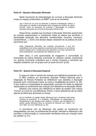 Parte VI – Quanto à Educação Alimentar

      Neste movimento de sistematização do currículo a Educação Alimentar
ocupa um espaço emblemático na RMEI5, pois ao se considerar

      que a forma de um povo se alimentar é extrema manifestação cultural, e
      cada gesto em relação à alimentação está carregado de história da cultura
      humana, todos os processos de vivenciar a alimentação no cotidiano
      educativo são partes do currículo da Educação Infantil (p.48)

       Dessa forma, projetos que envolvam a Educação Alimentar oportunizam
às crianças experenciarem e conhecerem todas as etapas que envolvam a
alimentação (produção dos alimentos, transformação, consumo, manuseio,
características...). Como uma dessas etapas, destacam-se as práticas de auto-
servimento que

      estão amplamente difundidas nas unidades educacionais, o que tem
      possibilitado entre vários aspectos a autonomia das crianças e a convivência
      coletiva voltada para o conhecimento dos alimentos e do valor nutricional de
      forma participativa, nos ambientes dos refeitórios (p. 49).

       Além disso, é uma oportunidade de engajarem a comunidade na
diversidade da cultura alimentar vivenciada no cotidiano escolar, propiciando
um “grande movimento civilizatório que a criança incorpora e reinventa nas
relações cotidianas com os grupos com os quais convive” (p.48).



Parte VII – Quanto à Educação Especial

       É cada vez maior o número de crianças com deficiência presentes na EI.
       O MEC publicou um documento chamado “Política Nacional para a
Integração da Pessoa Portadora de Deficiência” que classifica a Educação
Especial como “transversal a todos os níveis e modalidades de ensino” (p. 50).
O que implica na necessidade da organização curricular em todos os aspectos
relacionados ao acolhimento das crianças com deficiência na educação infantil.
       Receber uma criança com deficiência se difere de receber uma criança
“normal” se o foco for sua deficiência. Porém, o termo deficiência não se refere
apenas às diferenças sensoriais ou físicas;

      ele se manifesta na relação destas diferenças com o ambiente onde essas
      crianças se encontram. É o ambiente, materializado na organização do
      espaço/tempo e nas relações entre adultos e crianças, que vai determinar o
      quanto aquela diferença física ou sensorial se traduzirá num “déficit”, em
      uma “falta”, em uma “deficiência” (p. 50).

      A convivência com as diferenças não podem se transformar em
desigualdades, por isso, os profissionais da escola “valorizam a diferença e não
permitem a discriminação e o preconceito manifestos tanto por crianças como
por adultos” (p. 51).
 