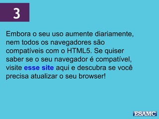 3
Embora o seu uso aumente diariamente,
nem todos os navegadores são
compatíveis com o HTML5. Se quiser
saber se o seu navegador é compatível,
visite esse site aqui e descubra se você
precisa atualizar o seu browser!
 