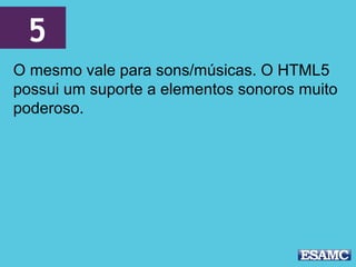5
O mesmo vale para sons/músicas. O HTML5
possui um suporte a elementos sonoros muito
poderoso.
 