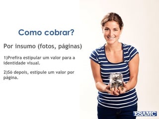 Como cobrar?
Por insumo (fotos, páginas)
1)Prefira estipular um valor para a
identidade visual.
2)Só depois, estipule um valor por
página.
 