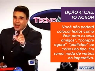 LIÇÃO 4: CALL
TO ACTION
Você não poderá
colocar textos como
“Fale para os seus
amigos”, “compre
agora”, “participe” ou
coisas do tipo. Em
suma, nada de verbos
no imperativo.
 