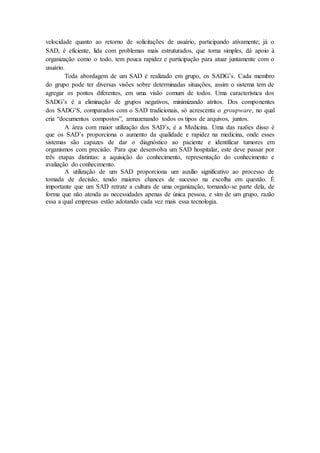velocidade quanto ao retorno de solicitações de usuário, participando ativamente; já o
SAD, é eficiente, lida com problemas mais estruturados, que torna simples, dá apoio à
organização como o todo, tem pouca rapidez e participação para atuar juntamente com o
usuário.
Toda abordagem de um SAD é realizado em grupo, os SADG’s. Cada membro
do grupo pode ter diversas visões sobre determinadas situações, assim o sistema tem de
agregar os pontos diferentes, em uma visão comum de todos. Uma característica dos
SADG’s é a eliminação de grupos negativos, minimizando atritos. Dos componentes
dos SADG’S, comparados com o SAD tradicionais, só acrescenta o groupware, no qual
cria “documentos compostos”, armazenando todos os tipos de arquivos, juntos.
A área com maior utilização dos SAD’s, é a Medicina. Uma das razões disso é
que os SAD’s proporciona o aumento da qualidade e rapidez na medicina, onde esses
sistemas são capazes de dar o diagnóstico ao paciente e identificar tumores em
organismos com precisão. Para que desenvolva um SAD hospitalar, este deve passar por
três etapas distintas: a aquisição do conhecimento, representação do conhecimento e
avaliação do conhecimento.
A utilização de um SAD proporciona um auxílio significativo ao processo de
tomada de decisão, tendo maiores chances de sucesso na escolha em questão. É
importante que um SAD retrate a cultura de uma organização, tornando-se parte dela, de
forma que não atenda as necessidades apenas de única pessoa, e sim de um grupo, razão
essa a qual empresas estão adotando cada vez mais essa tecnologia.
 