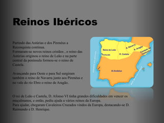 Reinos Ibéricos
Partindo das Astúrias e dos Pirenéus a
Reconquista continua.
Formaram-se novos reinos cristãos , o reino das
Astúrias originou o reino de Leão e na parte
central da península formou-se o reino de
Castela.

Avançando para Oeste e para Sul surgiram
também o reino de Navarra junto aos Pirenéus e
no vale do rio Ebro o reino de Aragão.


O rei de Leão e Castela, D. Afonso VI tinha grandes dificuldades em vencer os
muçulmanos, e então, pediu ajuda a vários reinos da Europa.
Para ajudar, chegaram Cavaleiros Cruzados vindos da Europa, destacando-se D.
Raimundo e D. Henrique.
 