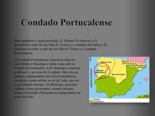 Para agradecer a ajuda prestada, D. Afonso VI ofereceu a D.
Raimundo a mão da sua filha D. Urraca e o condado da Galiza e D.
Henrique recebeu a mão da sua filha D. Teresa e o condado
Portucalense.
O Condado Portucalense situava-se entre os
rios Minho e Mondego e tinha a sua sede no
Castelo de Guimarães. A D. Henrique competia
a defesa e o governo do Condado. Não era, no
entanto, independente pois devia obediência,
lealdade e ajuda militar ao rei de Leão, que era
o governante máximo. D. Henrique, guerreiro
valente e bom governante, sempre desejou
tornar o Condado Portucalense independente do
reino de Leão
 