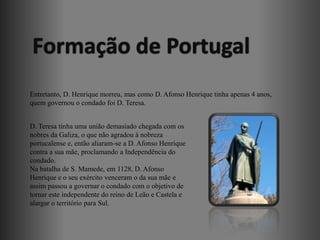 Formação de Portugal
Entretanto, D. Henrique morreu, mas como D. Afonso Henrique tinha apenas 4 anos,
quem governou o condado foi D. Teresa.


D. Teresa tinha uma união demasiado chegada com os
nobres da Galiza, o que não agradou à nobreza
portucalense e, então aliaram-se a D. Afonso Henrique
contra a sua mãe, proclamando a Independência do
condado.
Na batalha de S. Mamede, em 1128, D. Afonso
Henrique e o seu exército venceram o da sua mãe e
assim passou a governar o condado com o objetivo de
tornar este independente do reino de Leão e Castela e
alargar o território para Sul.
 