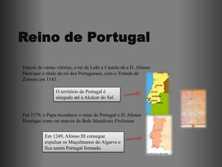 Depois de várias vitórias, o rei de Leão e Castela dá a D. Afonso
Henrique o título de rei dos Portugueses, com o Tratado de
Zamora em 1143.

                O território de Portugal é
                alargado até a Alcácer do Sal.


Em 1179, o Papa reconhece o reino de Portugal e D. Afonso
Henrique como rei através da Bula Manifestis Probatum.


           Em 1249, Afonso III consegue
           expulsar os Muçulmanos do Algarve e
           fica assim Portugal formado.
 