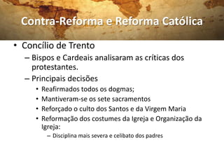 Contra-Reforma e Reforma Católica
• Concílio de Trento
  – Bispos e Cardeais analisaram as críticas dos
    protestantes.
  – Principais decisões
     •   Reafirmados todos os dogmas;
     •   Mantiveram-se os sete sacramentos
     •   Reforçado o culto dos Santos e da Virgem Maria
     •   Reformação dos costumes da Igreja e Organização da
         Igreja:
          – Disciplina mais severa e celibato dos padres
 