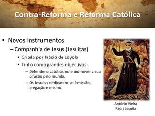 Contra-Reforma e Reforma Católica

• Novos Instrumentos
  – Companhia de Jesus (Jesuítas)
     • Criada por Inácio de Loyola
     • Tinha como grandes objectivos:
        – Defender o catolicismo e promover a sua
          difusão pelo mundo.
        – Os Jesuítas dedicavam-se à missão,
          pregação e ensino.


                                                    Antônio Vieira
                                                    Padre Jesuita
 