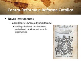 Contra-Reforma e Reforma Católica
• Novos Instrumentos
  – Index (Index Librorum Prohibitorum)
     • Catálogo dos livros cuja leitura era
       proibida aos católicos, sob pena de
       excomunhão.
 