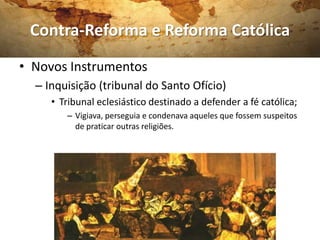 Contra-Reforma e Reforma Católica
• Novos Instrumentos
  – Inquisição (tribunal do Santo Ofício)
     • Tribunal eclesiástico destinado a defender a fé católica;
        – Vigiava, perseguia e condenava aqueles que fossem suspeitos
          de praticar outras religiões.
 